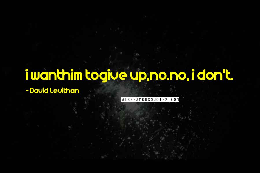 David Levithan Quotes: i wanthim togive up,no.no, i don't.