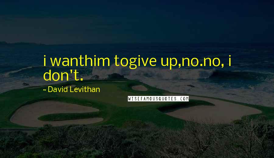 David Levithan Quotes: i wanthim togive up,no.no, i don't.