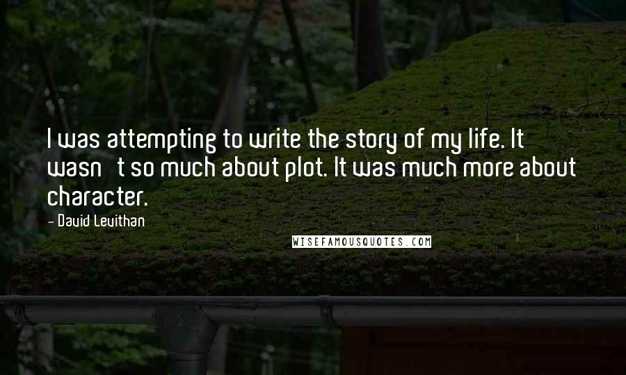 David Levithan Quotes: I was attempting to write the story of my life. It wasn't so much about plot. It was much more about character.