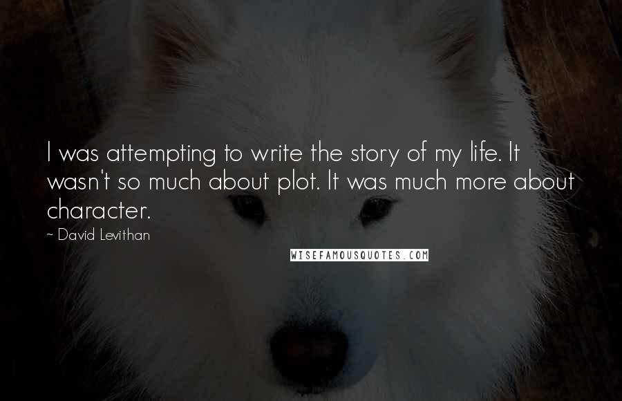 David Levithan Quotes: I was attempting to write the story of my life. It wasn't so much about plot. It was much more about character.