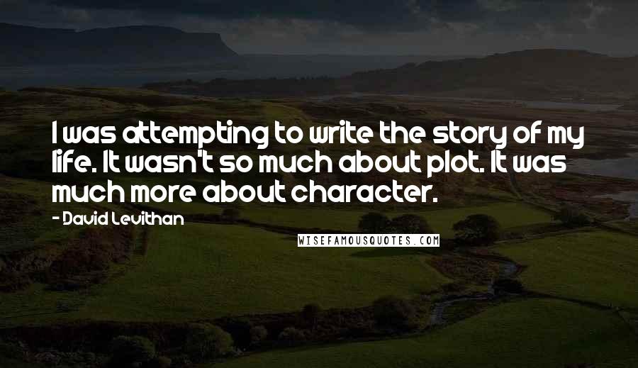 David Levithan Quotes: I was attempting to write the story of my life. It wasn't so much about plot. It was much more about character.