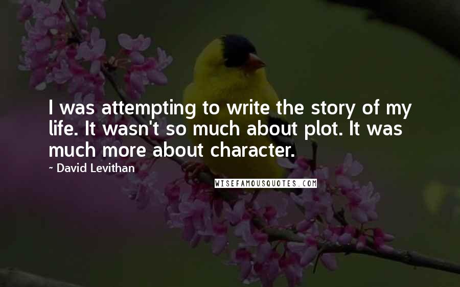 David Levithan Quotes: I was attempting to write the story of my life. It wasn't so much about plot. It was much more about character.