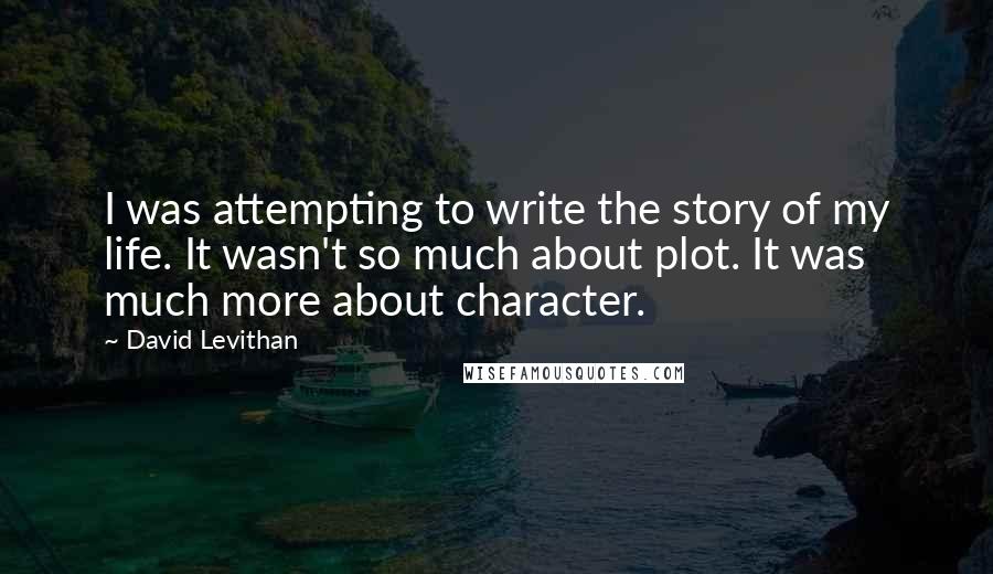 David Levithan Quotes: I was attempting to write the story of my life. It wasn't so much about plot. It was much more about character.
