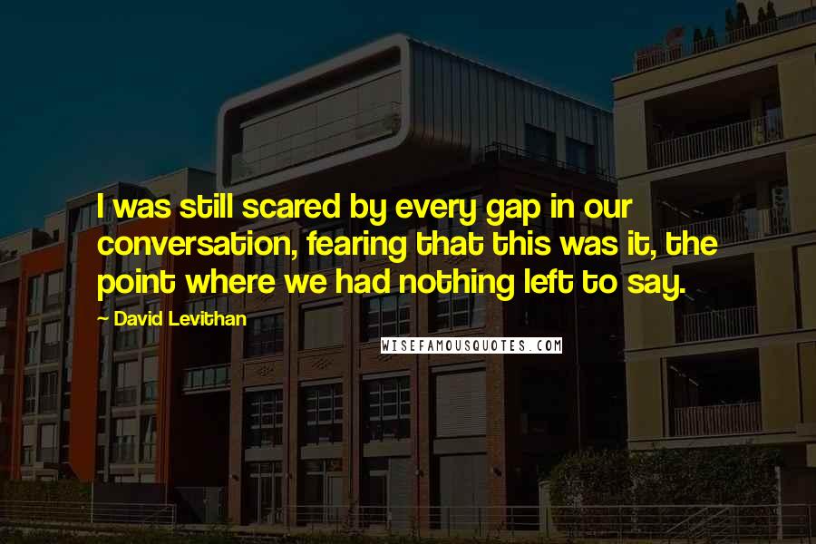 David Levithan Quotes: I was still scared by every gap in our conversation, fearing that this was it, the point where we had nothing left to say.
