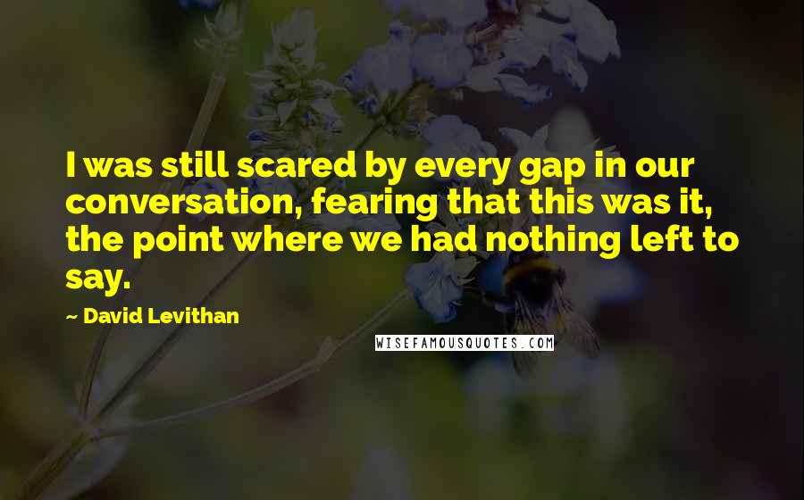 David Levithan Quotes: I was still scared by every gap in our conversation, fearing that this was it, the point where we had nothing left to say.