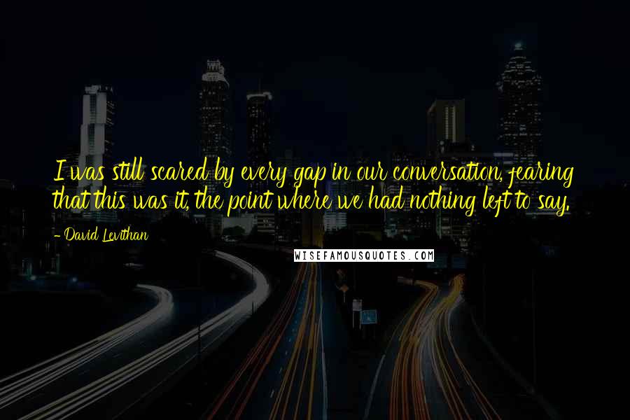 David Levithan Quotes: I was still scared by every gap in our conversation, fearing that this was it, the point where we had nothing left to say.