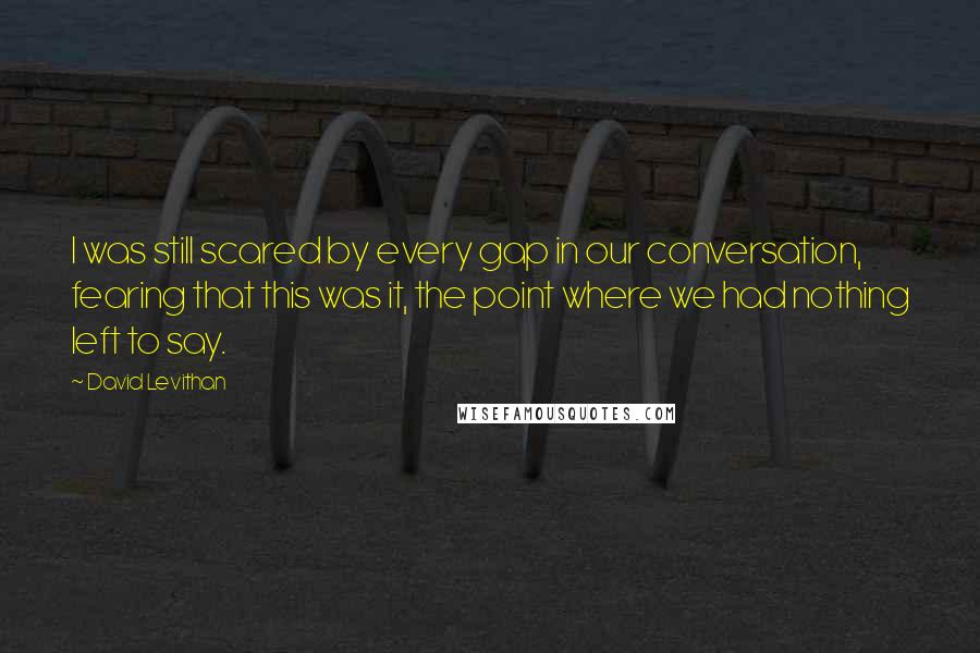 David Levithan Quotes: I was still scared by every gap in our conversation, fearing that this was it, the point where we had nothing left to say.