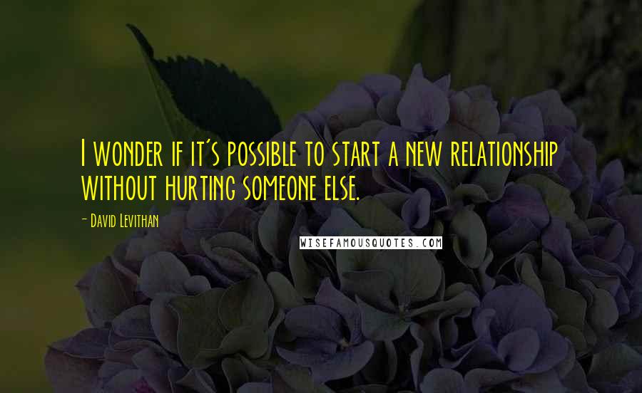 David Levithan Quotes: I wonder if it's possible to start a new relationship without hurting someone else.