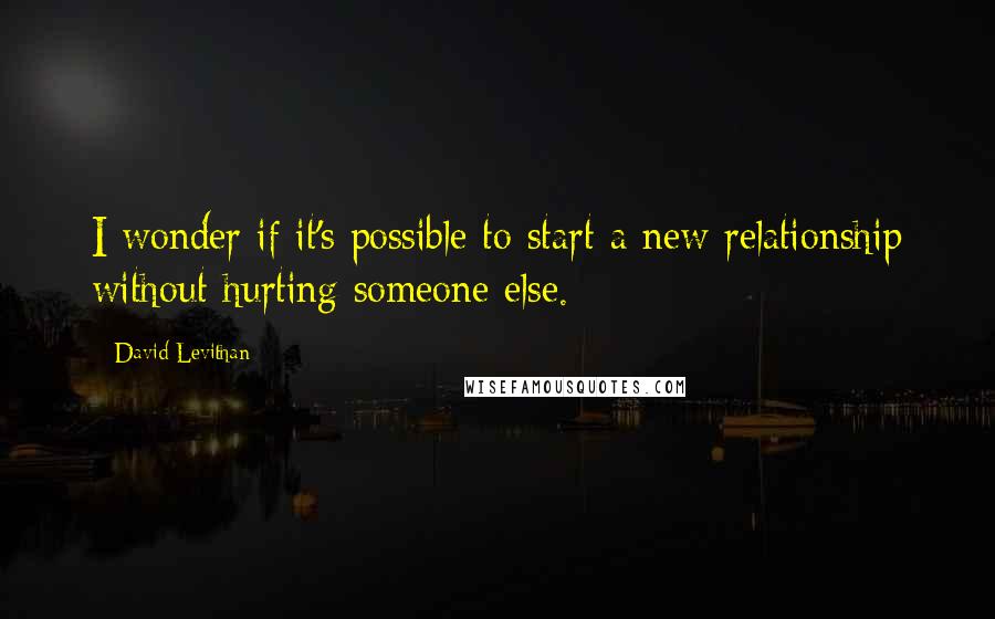 David Levithan Quotes: I wonder if it's possible to start a new relationship without hurting someone else.