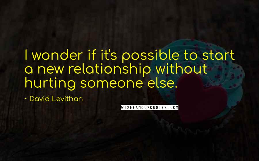 David Levithan Quotes: I wonder if it's possible to start a new relationship without hurting someone else.