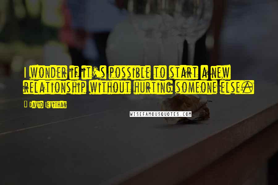 David Levithan Quotes: I wonder if it's possible to start a new relationship without hurting someone else.