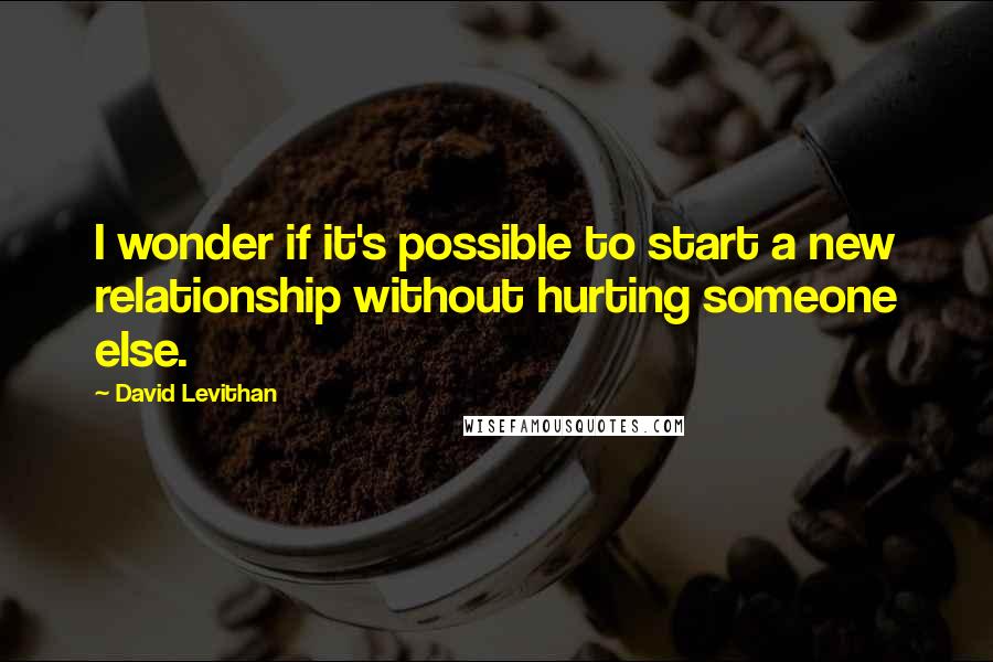 David Levithan Quotes: I wonder if it's possible to start a new relationship without hurting someone else.