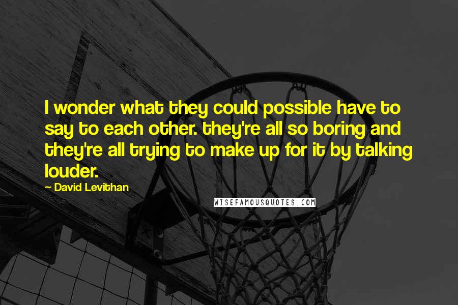 David Levithan Quotes: I wonder what they could possible have to say to each other. they're all so boring and they're all trying to make up for it by talking louder.