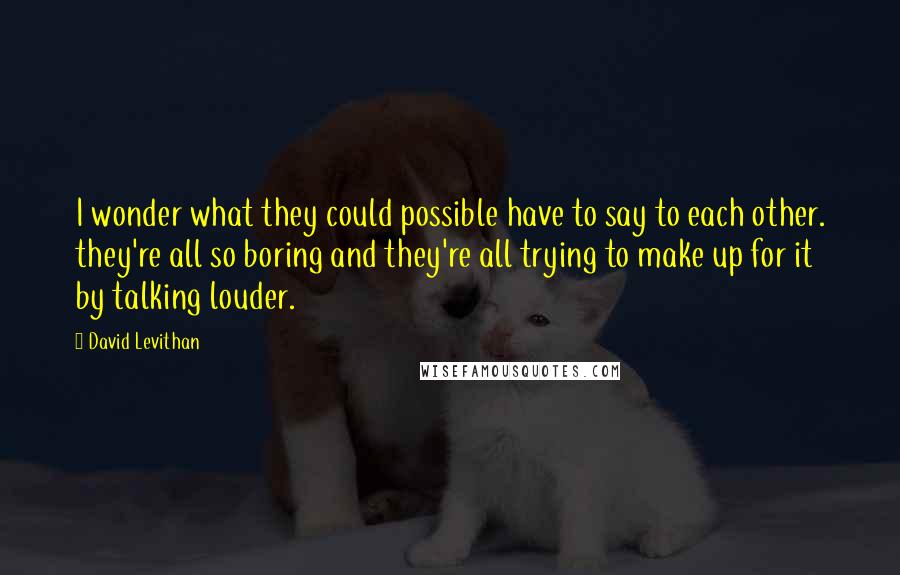 David Levithan Quotes: I wonder what they could possible have to say to each other. they're all so boring and they're all trying to make up for it by talking louder.
