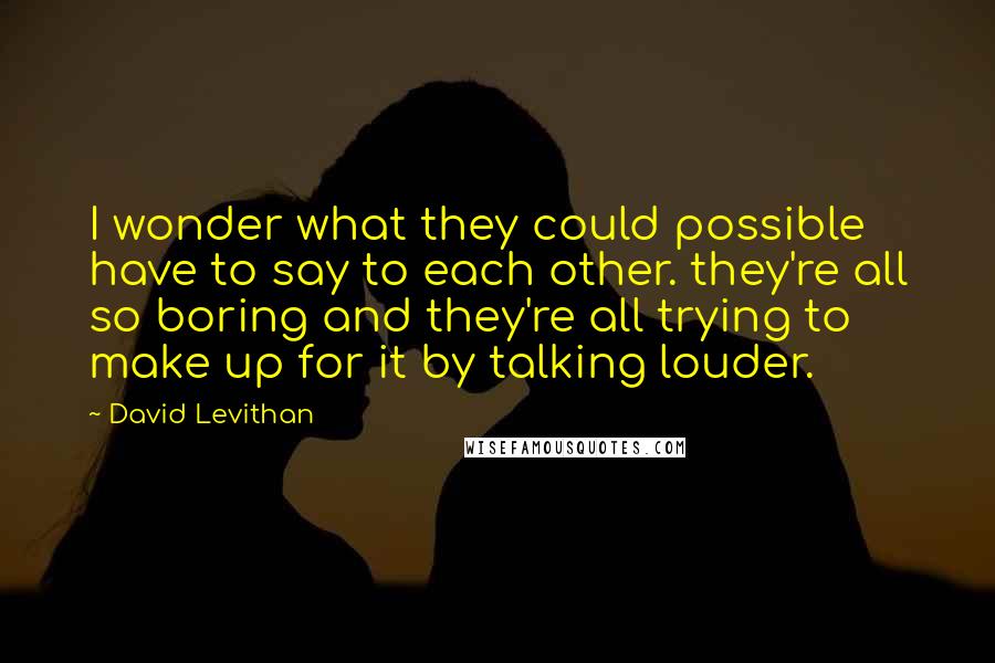 David Levithan Quotes: I wonder what they could possible have to say to each other. they're all so boring and they're all trying to make up for it by talking louder.