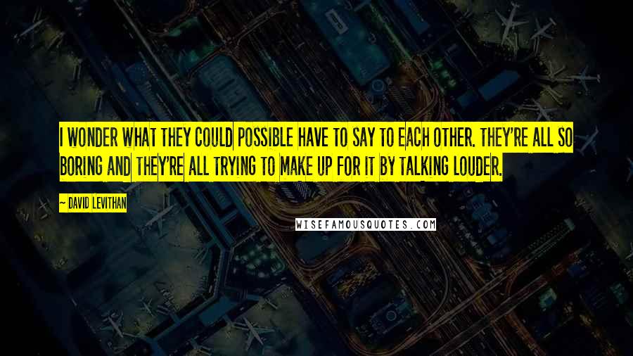 David Levithan Quotes: I wonder what they could possible have to say to each other. they're all so boring and they're all trying to make up for it by talking louder.