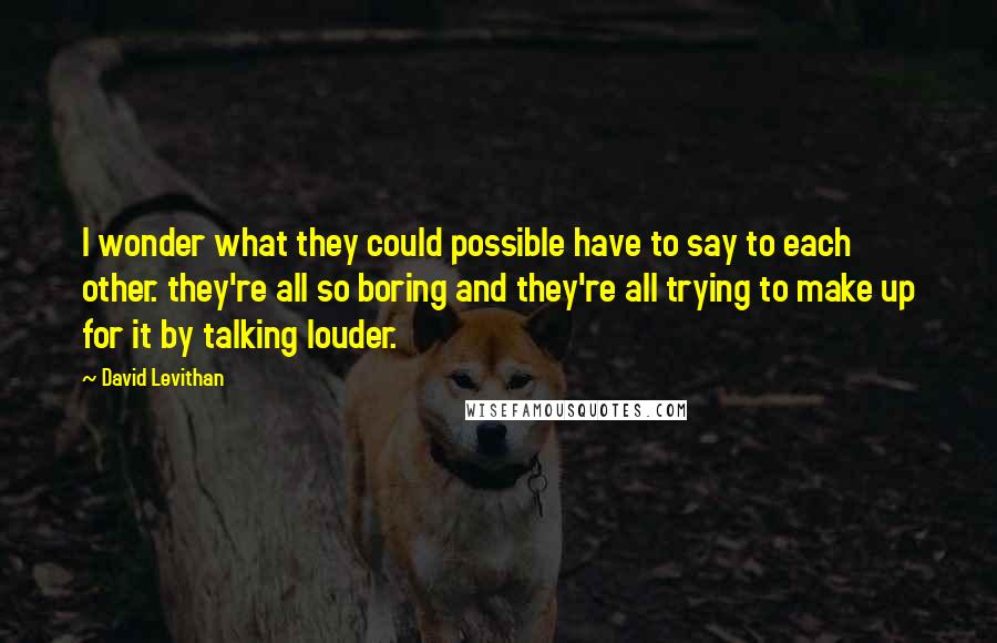 David Levithan Quotes: I wonder what they could possible have to say to each other. they're all so boring and they're all trying to make up for it by talking louder.