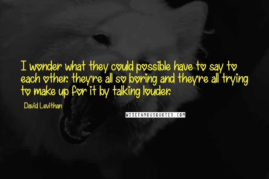 David Levithan Quotes: I wonder what they could possible have to say to each other. they're all so boring and they're all trying to make up for it by talking louder.