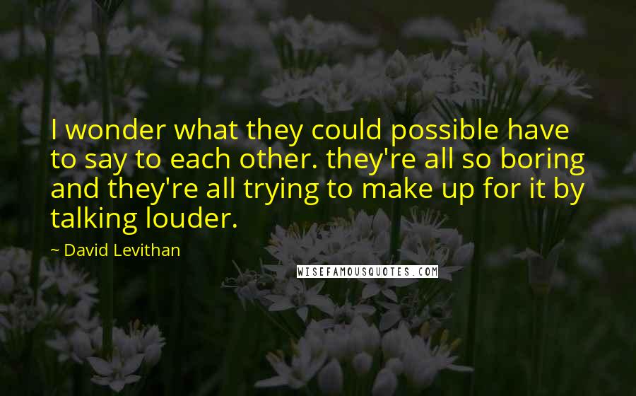 David Levithan Quotes: I wonder what they could possible have to say to each other. they're all so boring and they're all trying to make up for it by talking louder.