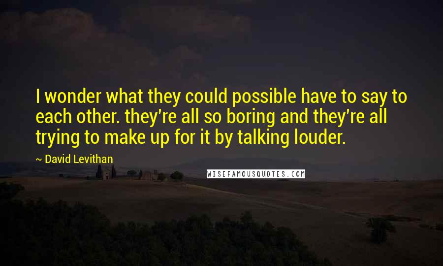 David Levithan Quotes: I wonder what they could possible have to say to each other. they're all so boring and they're all trying to make up for it by talking louder.