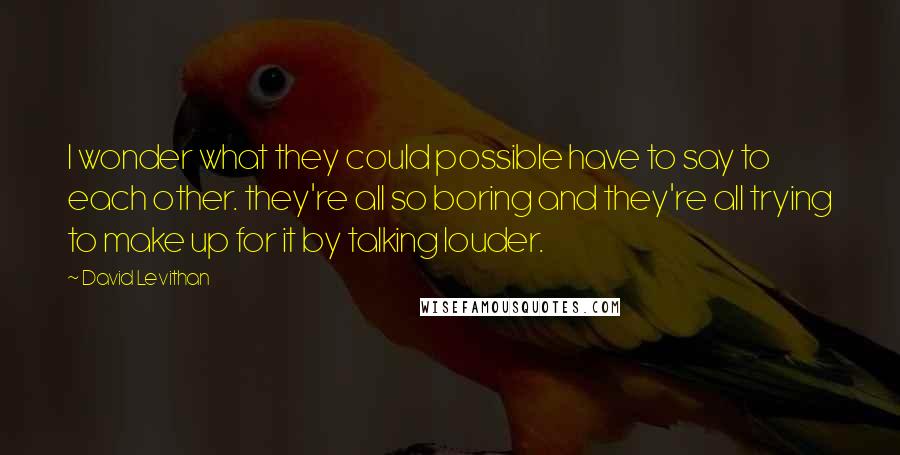 David Levithan Quotes: I wonder what they could possible have to say to each other. they're all so boring and they're all trying to make up for it by talking louder.