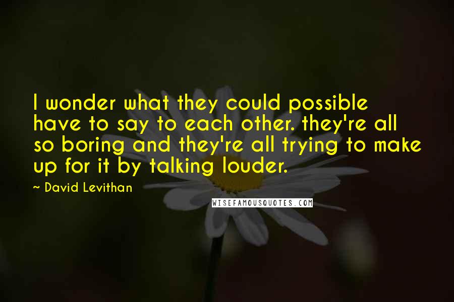 David Levithan Quotes: I wonder what they could possible have to say to each other. they're all so boring and they're all trying to make up for it by talking louder.