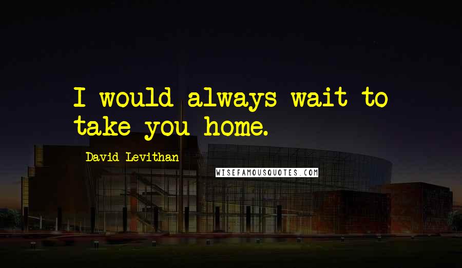 David Levithan Quotes: I would always wait to take you home.