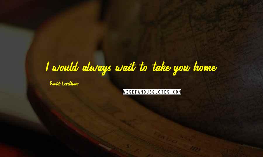 David Levithan Quotes: I would always wait to take you home.