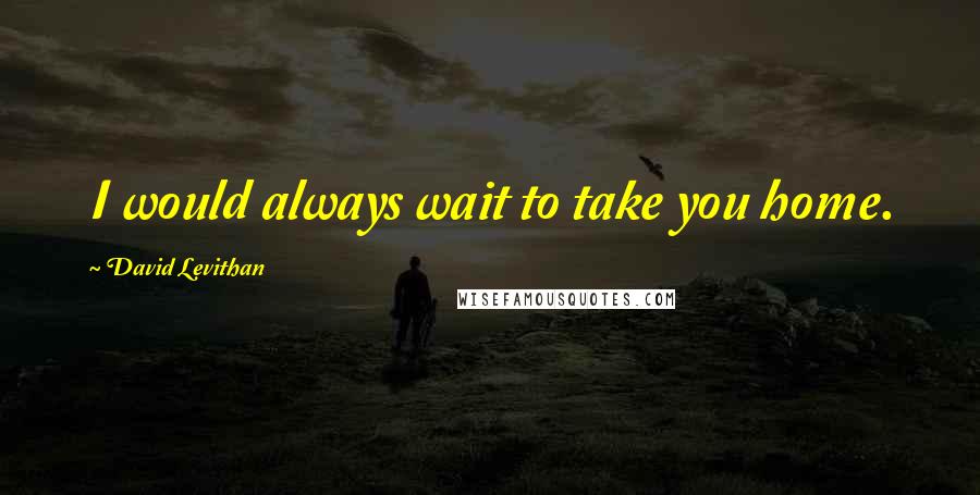 David Levithan Quotes: I would always wait to take you home.