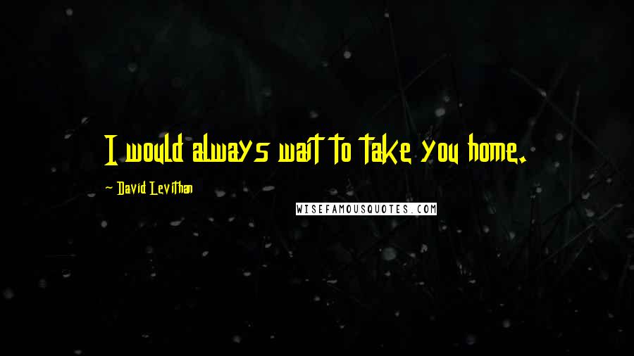 David Levithan Quotes: I would always wait to take you home.