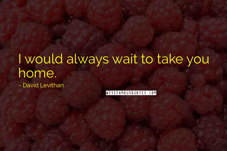 David Levithan Quotes: I would always wait to take you home.