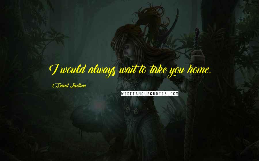 David Levithan Quotes: I would always wait to take you home.