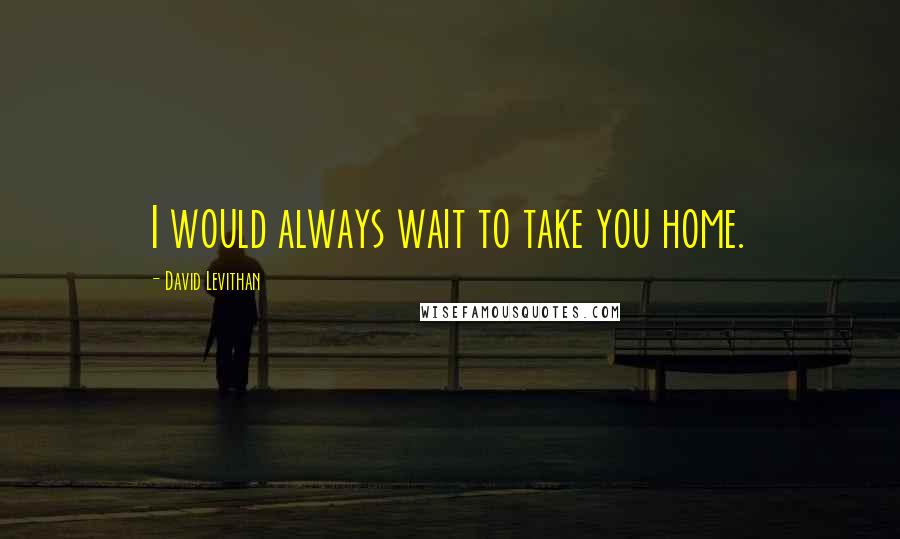 David Levithan Quotes: I would always wait to take you home.