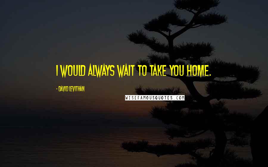 David Levithan Quotes: I would always wait to take you home.