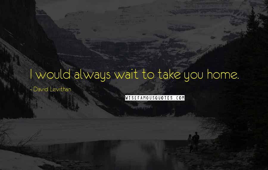 David Levithan Quotes: I would always wait to take you home.