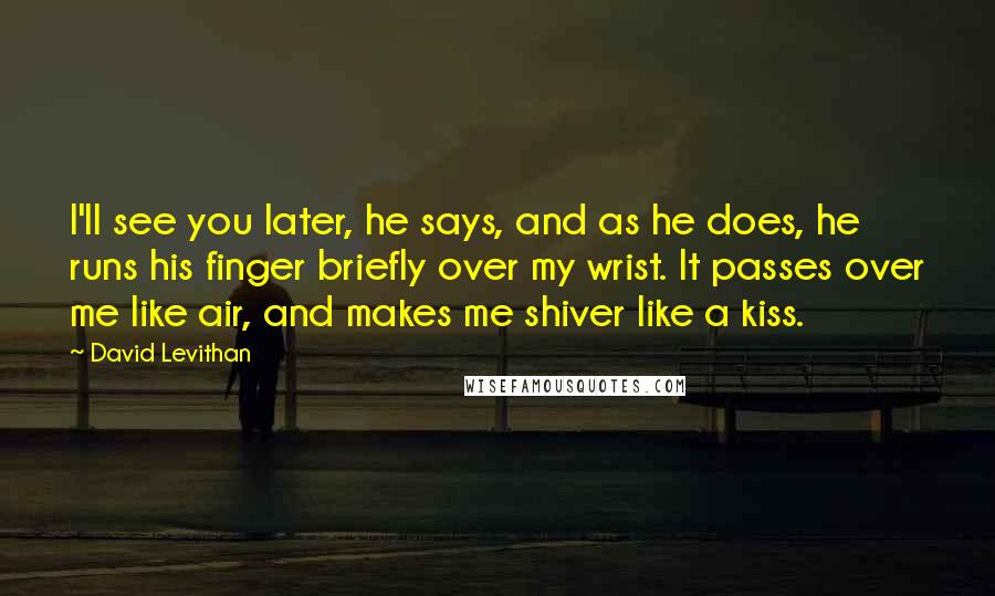 David Levithan Quotes: I'll see you later, he says, and as he does, he runs his finger briefly over my wrist. It passes over me like air, and makes me shiver like a kiss.