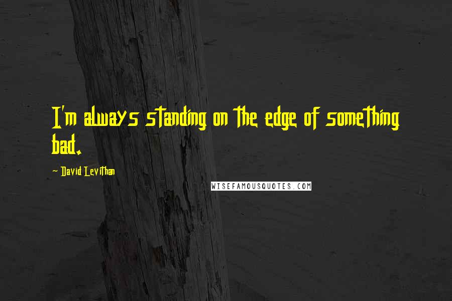 David Levithan Quotes: I'm always standing on the edge of something bad.