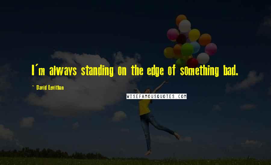 David Levithan Quotes: I'm always standing on the edge of something bad.