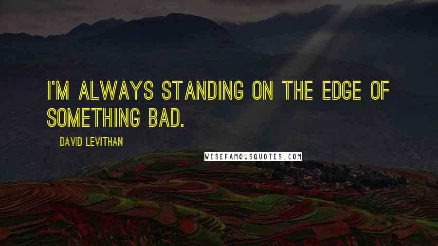 David Levithan Quotes: I'm always standing on the edge of something bad.