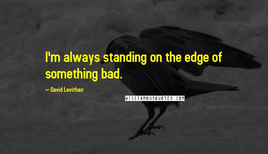 David Levithan Quotes: I'm always standing on the edge of something bad.