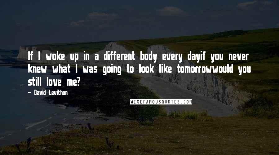 David Levithan Quotes: If I woke up in a different body every dayif you never knew what I was going to look like tomorrowwould you still love me?