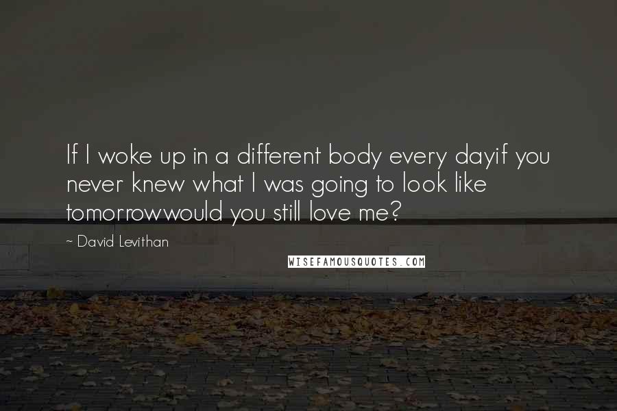 David Levithan Quotes: If I woke up in a different body every dayif you never knew what I was going to look like tomorrowwould you still love me?