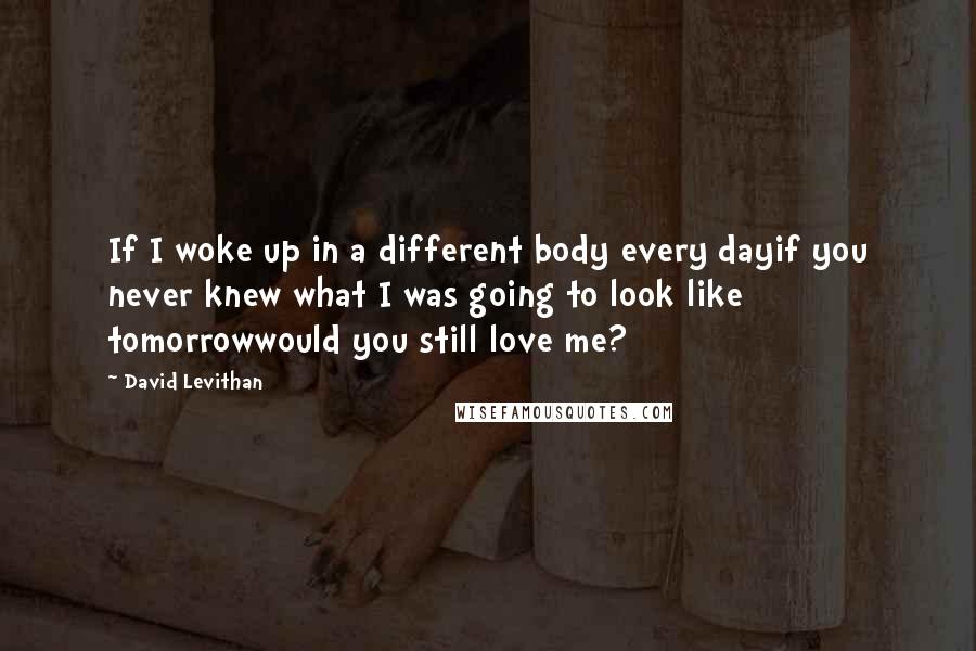 David Levithan Quotes: If I woke up in a different body every dayif you never knew what I was going to look like tomorrowwould you still love me?