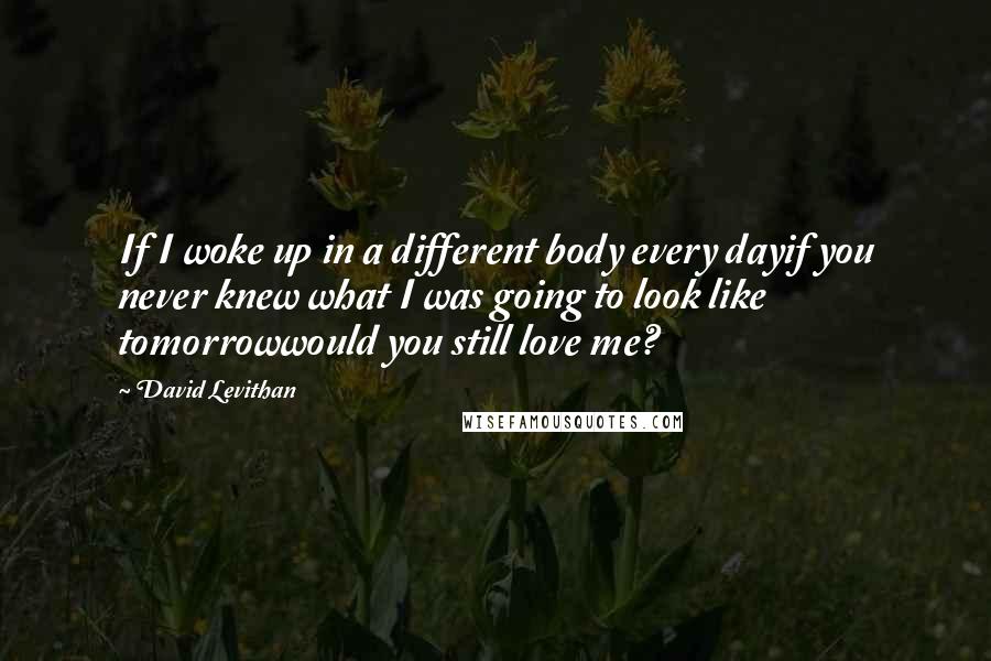 David Levithan Quotes: If I woke up in a different body every dayif you never knew what I was going to look like tomorrowwould you still love me?