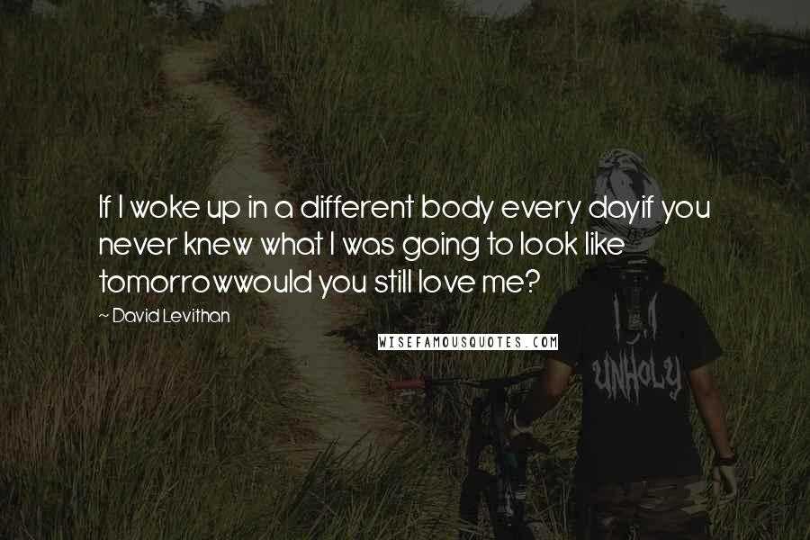 David Levithan Quotes: If I woke up in a different body every dayif you never knew what I was going to look like tomorrowwould you still love me?