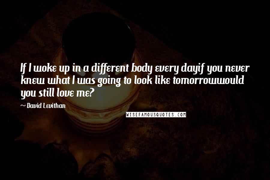 David Levithan Quotes: If I woke up in a different body every dayif you never knew what I was going to look like tomorrowwould you still love me?