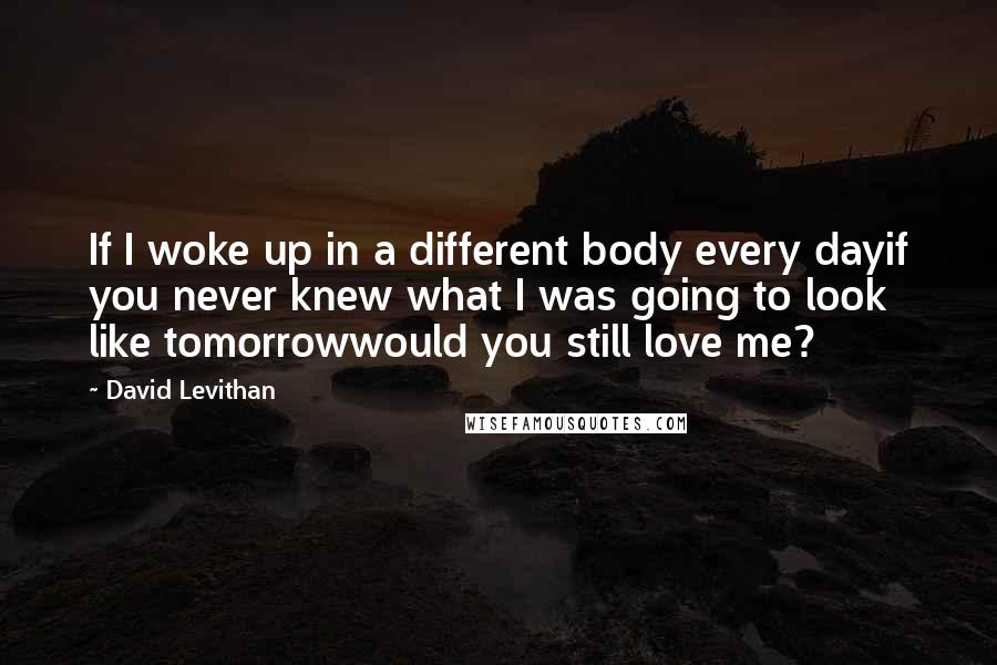 David Levithan Quotes: If I woke up in a different body every dayif you never knew what I was going to look like tomorrowwould you still love me?