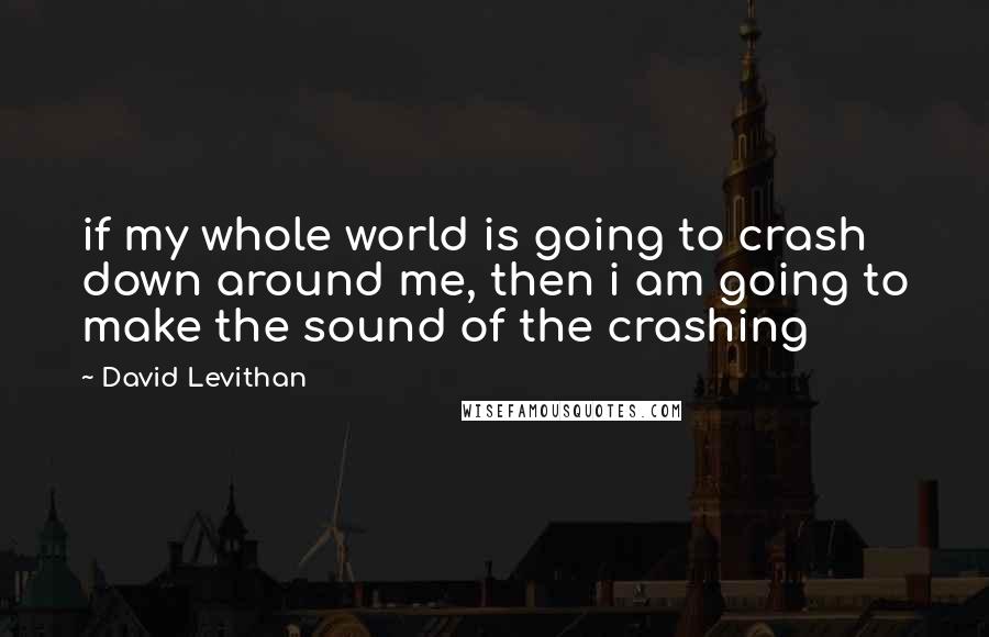 David Levithan Quotes: if my whole world is going to crash down around me, then i am going to make the sound of the crashing