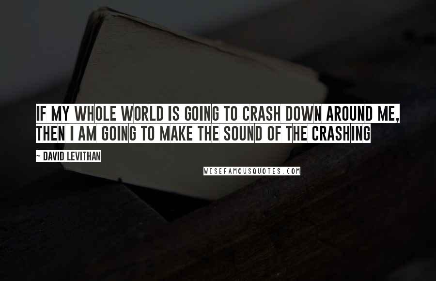 David Levithan Quotes: if my whole world is going to crash down around me, then i am going to make the sound of the crashing