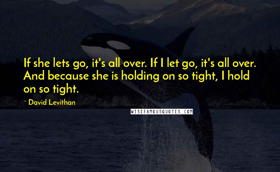 David Levithan Quotes: If she lets go, it's all over. If I let go, it's all over. And because she is holding on so tight, I hold on so tight.